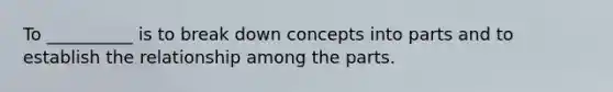 To __________ is to break down concepts into parts and to establish the relationship among the parts.