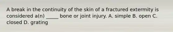 A break in the continuity of the skin of a fractured extermity is considered a(n) _____ bone or joint injury. A. simple B. open C. closed D. grating