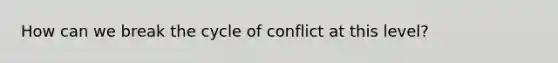 How can we break the cycle of conflict at this level?