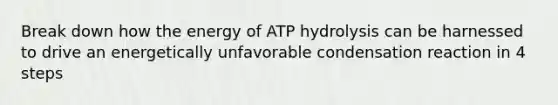 Break down how the energy of ATP hydrolysis can be harnessed to drive an energetically unfavorable condensation reaction in 4 steps