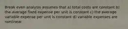 Break even analysis assumes that a) total costs are constant b) the average fixed expense per unit is constant c) the average variable expense per unit is constant d) variable expenses are nonlinear