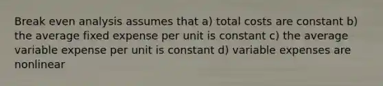 Break even analysis assumes that a) total costs are constant b) the average fixed expense per unit is constant c) the average variable expense per unit is constant d) variable expenses are nonlinear