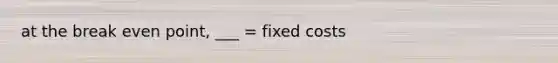 at the break even point, ___ = fixed costs