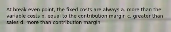 At break even point, the fixed costs are always a. more than the variable costs b. equal to the contribution margin c. greater than sales d. more than contribution margin