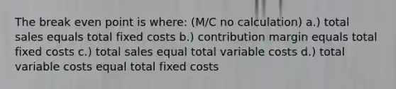 The break even point is where: (M/C no calculation) a.) total sales equals total fixed costs b.) contribution margin equals total fixed costs c.) total sales equal total variable costs d.) total variable costs equal total fixed costs