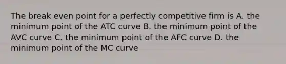 The break even point for a perfectly competitive firm is A. the minimum point of the ATC curve B. the minimum point of the AVC curve C. the minimum point of the AFC curve D. the minimum point of the MC curve