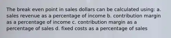 The break even point in sales dollars can be calculated using: a. sales revenue as a percentage of income b. contribution margin as a percentage of income c. contribution margin as a percentage of sales d. fixed costs as a percentage of sales