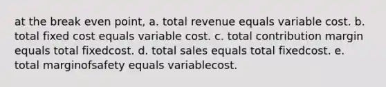 at the break even point, a. total revenue equals variable cost. b. total fixed cost equals variable cost. c. total contribution margin equals total fixedcost. d. total sales equals total fixedcost. e. total marginofsafety equals variablecost.