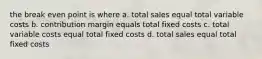 the break even point is where a. total sales equal total variable costs b. contribution margin equals total fixed costs c. total variable costs equal total fixed costs d. total sales equal total fixed costs