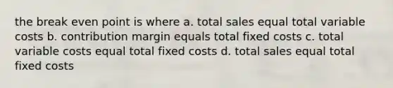 the break even point is where a. total sales equal total variable costs b. contribution margin equals total fixed costs c. total variable costs equal total fixed costs d. total sales equal total fixed costs