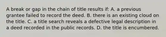 A break or gap in the chain of title results if: A. a previous grantee failed to record the deed. B. there is an existing cloud on the title. C. a title search reveals a defective legal description in a deed recorded in the public records. D. the title is encumbered.