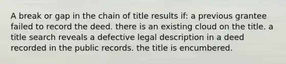 A break or gap in the chain of title results if: a previous grantee failed to record the deed. there is an existing cloud on the title. a title search reveals a defective legal description in a deed recorded in the public records. the title is encumbered.