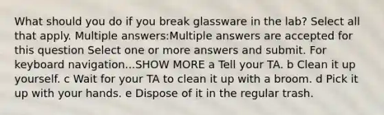 What should you do if you break glassware in the lab? Select all that apply. Multiple answers:Multiple answers are accepted for this question Select one or more answers and submit. For keyboard navigation...SHOW MORE a Tell your TA. b Clean it up yourself. c Wait for your TA to clean it up with a broom. d Pick it up with your hands. e Dispose of it in the regular trash.