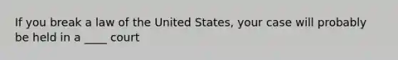 If you break a law of the United States, your case will probably be held in a ____ court