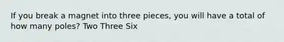 If you break a magnet into three pieces, you will have a total of how many poles? Two Three Six