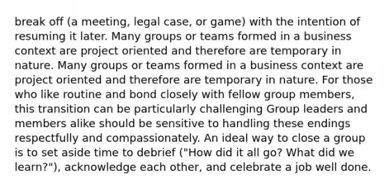 break off (a meeting, legal case, or game) with the intention of resuming it later. Many groups or teams formed in a business context are project oriented and therefore are temporary in nature. Many groups or teams formed in a business context are project oriented and therefore are temporary in nature. For those who like routine and bond closely with fellow group members, this transition can be particularly challenging Group leaders and members alike should be sensitive to handling these endings respectfully and compassionately. An ideal way to close a group is to set aside time to debrief ("How did it all go? What did we learn?"), acknowledge each other, and celebrate a job well done.