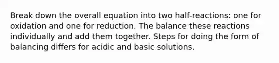 Break down the overall equation into two half-reactions: one for oxidation and one for reduction. The balance these reactions individually and add them together. Steps for doing the form of balancing differs for acidic and basic solutions.