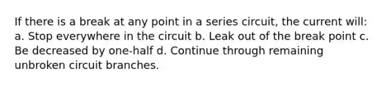 If there is a break at any point in a series circuit, the current will: a. Stop everywhere in the circuit b. Leak out of the break point c. Be decreased by one-half d. Continue through remaining unbroken circuit branches.