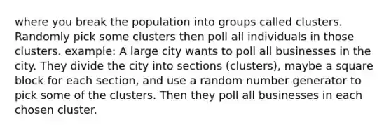 where you break the population into groups called clusters. Randomly pick some clusters then poll all individuals in those clusters. example: A large city wants to poll all businesses in the city. They divide the city into sections (clusters), maybe a square block for each section, and use a random number generator to pick some of the clusters. Then they poll all businesses in each chosen cluster.