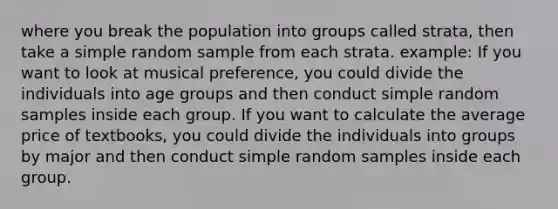 where you break the population into groups called strata, then take a simple random sample from each strata. example: If you want to look at musical preference, you could divide the individuals into age groups and then conduct simple random samples inside each group. If you want to calculate the average price of textbooks, you could divide the individuals into groups by major and then conduct simple random samples inside each group.