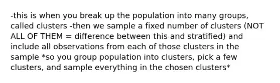 -this is when you break up the population into many groups, called clusters -then we sample a fixed number of clusters (NOT ALL OF THEM = difference between this and stratified) and include all observations from each of those clusters in the sample *so you group population into clusters, pick a few clusters, and sample everything in the chosen clusters*