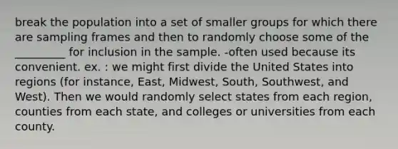 break the population into a set of smaller groups for which there are sampling frames and then to randomly choose some of the _________ for inclusion in the sample. -often used because its convenient. ex. : we might first divide the United States into regions (for instance, East, Midwest, South, Southwest, and West). Then we would randomly select states from each region, counties from each state, and colleges or universities from each county.