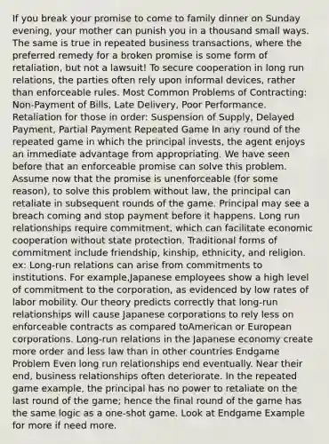 If you break your promise to come to family dinner on Sunday evening, your mother can punish you in a thousand small ways. The same is true in repeated business transactions, where the preferred remedy for a broken promise is some form of retaliation, but not a lawsuit! To secure cooperation in long run relations, the parties often rely upon informal devices, rather than enforceable rules. Most Common Problems of Contracting: Non-Payment of Bills, Late Delivery, Poor Performance. Retaliation for those in order: Suspension of Supply, Delayed Payment, Partial Payment Repeated Game In any round of the repeated game in which the principal invests, the agent enjoys an immediate advantage from appropriating. We have seen before that an enforceable promise can solve this problem. Assume now that the promise is unenforceable (for some reason), to solve this problem without law, the principal can retaliate in subsequent rounds of the game. Principal may see a breach coming and stop payment before it happens. Long run relationships require commitment, which can facilitate economic cooperation without state protection. Traditional forms of commitment include friendship, kinship, ethnicity, and religion. ex: Long-run relations can arise from commitments to institutions. For example,Japanese employees show a high level of commitment to the corporation, as evidenced by low rates of labor mobility. Our theory predicts correctly that long-run relationships will cause Japanese corporations to rely less on enforceable contracts as compared toAmerican or European corporations. Long-run relations in the Japanese economy create more order and less law than in other countries Endgame Problem Even long run relationships end eventually. Near their end, business relationships often deteriorate. In the repeated game example, the principal has no power to retaliate on the last round of the game; hence the final round of the game has the same logic as a one-shot game. Look at Endgame Example for more if need more.