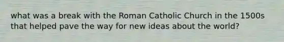 what was a break with the Roman Catholic Church in the 1500s that helped pave the way for new ideas about the world?