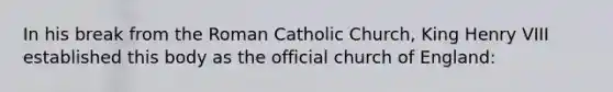 In his break from the Roman Catholic Church, King Henry VIII established this body as the official church of England:
