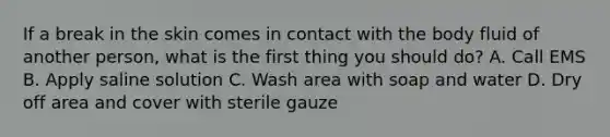 If a break in the skin comes in contact with the body fluid of another person, what is the first thing you should do? A. Call EMS B. Apply saline solution C. Wash area with soap and water D. Dry off area and cover with sterile gauze