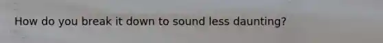 How do you break it down to sound less daunting?