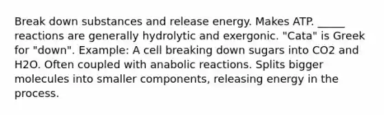 Break down substances and release energy. Makes ATP. _____ reactions are generally hydrolytic and exergonic. "Cata" is Greek for "down". Example: A cell breaking down sugars into CO2 and H2O. Often coupled with anabolic reactions. Splits bigger molecules into smaller components, releasing energy in the process.