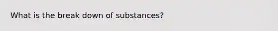 What is the break down of substances?