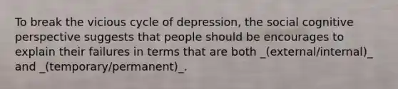 To break the vicious cycle of depression, the social cognitive perspective suggests that people should be encourages to explain their failures in terms that are both _(external/internal)_ and _(temporary/permanent)_.