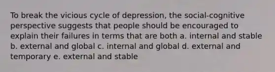 To break the vicious cycle of depression, the social-<a href='https://www.questionai.com/knowledge/k1KipFktG6-cognitive-perspective' class='anchor-knowledge'>cognitive perspective</a> suggests that people should be encouraged to explain their failures in terms that are both a. internal and stable b. external and global c. internal and global d. external and temporary e. external and stable