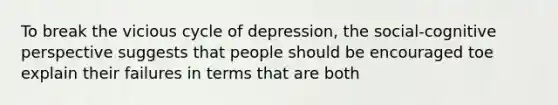 To break the vicious cycle of depression, the social-cognitive perspective suggests that people should be encouraged toe explain their failures in terms that are both