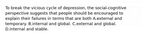 To break the vicious cycle of depression, the social-cognitive perspective suggests that people should be encouraged to explain their failures in terms that are both A.external and temporary. B.internal and global. C.external and global. D.internal and stable.