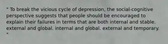 " To break the vicious cycle of depression, the social-cognitive perspective suggests that people should be encouraged to explain their failures in terms that are both internal and stable. external and global. internal and global. external and temporary. "