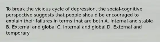 To break the vicious cycle of depression, the social-cognitive perspective suggests that people should be encouraged to explain their failures in terms that are both A. Internal and stable B. External and global C. Internal and global D. External and temporary