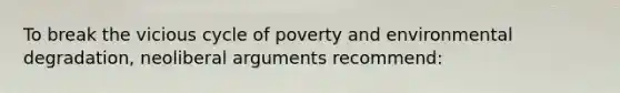 To break the vicious cycle of poverty and environmental degradation, neoliberal arguments recommend: