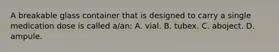 A breakable glass container that is designed to carry a single medication dose is called a/an: A. vial. B. tubex. C. aboject. D. ampule.