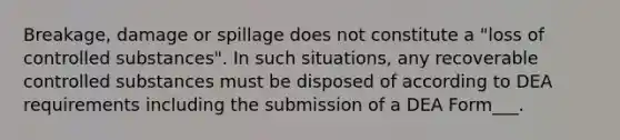 Breakage, damage or spillage does not constitute a "loss of controlled substances". In such situations, any recoverable controlled substances must be disposed of according to DEA requirements including the submission of a DEA Form___.