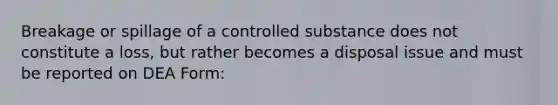 Breakage or spillage of a controlled substance does not constitute a loss, but rather becomes a disposal issue and must be reported on DEA Form: