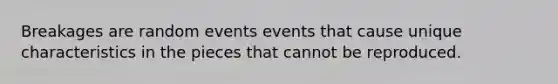 Breakages are random events events that cause unique characteristics in the pieces that cannot be reproduced.