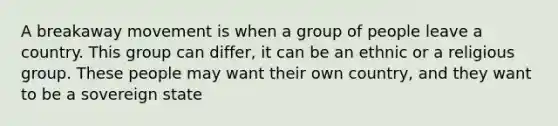 A breakaway movement is when a group of people leave a country. This group can differ, it can be an ethnic or a religious group. These people may want their own country, and they want to be a sovereign state