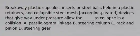 Breakaway plastic capsules, inserts or steel balls held in a plastic retainers, and collapsible steel mesh [accordion-pleated] devices that give way under pressure allow the _____ to collapse in a collision. A. parallelogram linkage B. steering column C. rack and pinion D. steering gear