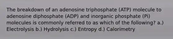 The breakdown of an adenosine triphosphate (ATP) molecule to adenosine diphosphate (ADP) and inorganic phosphate (Pi) molecules is commonly referred to as which of the following? a.) Electrolysis b.) Hydrolysis c.) Entropy d.) Calorimetry