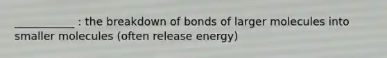 ___________ : the breakdown of bonds of larger molecules into smaller molecules (often release energy)