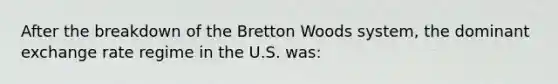 After the breakdown of the Bretton Woods​ system, the dominant exchange rate regime in the U.S.​ was: