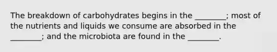 The breakdown of carbohydrates begins in the ________; most of the nutrients and liquids we consume are absorbed in the ________; and the microbiota are found in the ________.